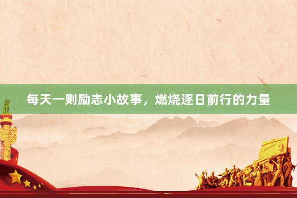 每天一则励志小故事，燃烧逐日前行的力量